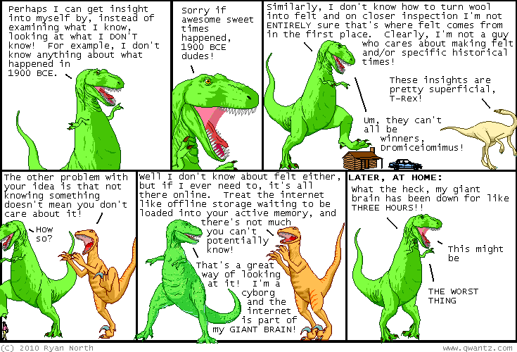 (Dinosaur Comics) Well, I don't know about felt either, but if I ever
need to, it's all there online. Treat the internet like offline storage
waiting to be loaded into your active memory, and there's not much you
can't potentially know! / That's a great way of looking at it! I'm a
cyborg and the internet is part of my GIANT BRAIN!...What the heck, my
giant brain has been down for like THREE HOURS!! This might be...THE
WORST THING.